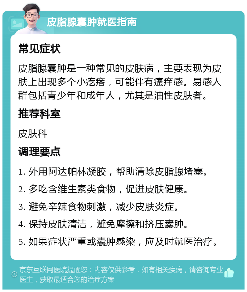 皮脂腺囊肿就医指南 常见症状 皮脂腺囊肿是一种常见的皮肤病，主要表现为皮肤上出现多个小疙瘩，可能伴有瘙痒感。易感人群包括青少年和成年人，尤其是油性皮肤者。 推荐科室 皮肤科 调理要点 1. 外用阿达帕林凝胶，帮助清除皮脂腺堵塞。 2. 多吃含维生素类食物，促进皮肤健康。 3. 避免辛辣食物刺激，减少皮肤炎症。 4. 保持皮肤清洁，避免摩擦和挤压囊肿。 5. 如果症状严重或囊肿感染，应及时就医治疗。