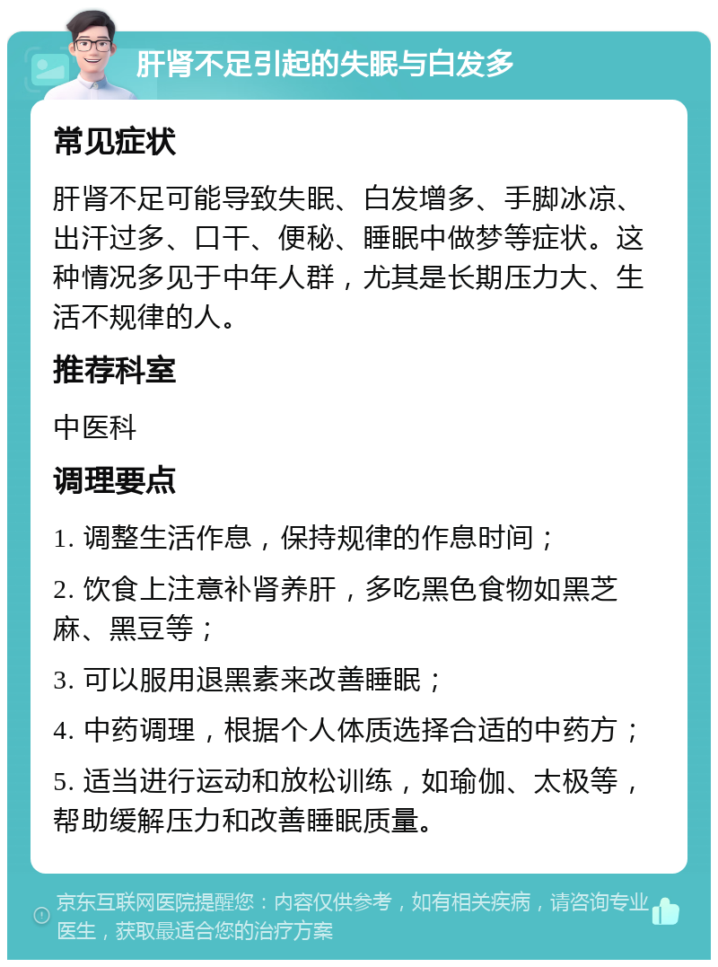 肝肾不足引起的失眠与白发多 常见症状 肝肾不足可能导致失眠、白发增多、手脚冰凉、出汗过多、口干、便秘、睡眠中做梦等症状。这种情况多见于中年人群，尤其是长期压力大、生活不规律的人。 推荐科室 中医科 调理要点 1. 调整生活作息，保持规律的作息时间； 2. 饮食上注意补肾养肝，多吃黑色食物如黑芝麻、黑豆等； 3. 可以服用退黑素来改善睡眠； 4. 中药调理，根据个人体质选择合适的中药方； 5. 适当进行运动和放松训练，如瑜伽、太极等，帮助缓解压力和改善睡眠质量。