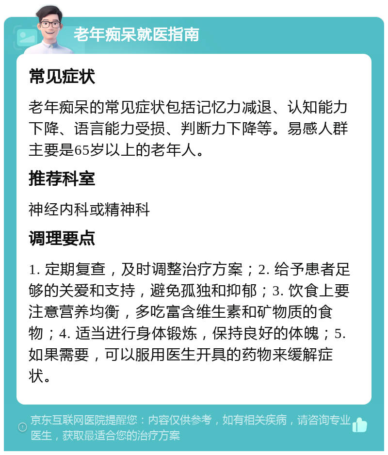 老年痴呆就医指南 常见症状 老年痴呆的常见症状包括记忆力减退、认知能力下降、语言能力受损、判断力下降等。易感人群主要是65岁以上的老年人。 推荐科室 神经内科或精神科 调理要点 1. 定期复查，及时调整治疗方案；2. 给予患者足够的关爱和支持，避免孤独和抑郁；3. 饮食上要注意营养均衡，多吃富含维生素和矿物质的食物；4. 适当进行身体锻炼，保持良好的体魄；5. 如果需要，可以服用医生开具的药物来缓解症状。