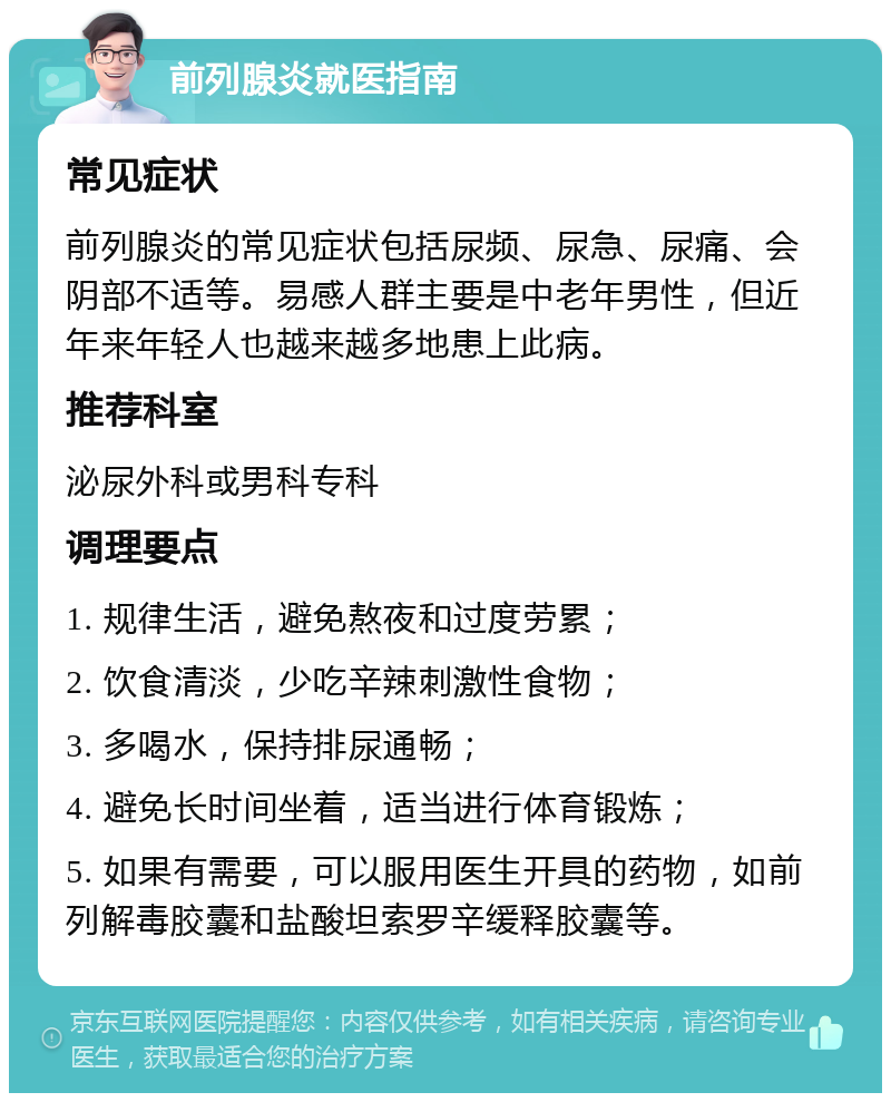 前列腺炎就医指南 常见症状 前列腺炎的常见症状包括尿频、尿急、尿痛、会阴部不适等。易感人群主要是中老年男性，但近年来年轻人也越来越多地患上此病。 推荐科室 泌尿外科或男科专科 调理要点 1. 规律生活，避免熬夜和过度劳累； 2. 饮食清淡，少吃辛辣刺激性食物； 3. 多喝水，保持排尿通畅； 4. 避免长时间坐着，适当进行体育锻炼； 5. 如果有需要，可以服用医生开具的药物，如前列解毒胶囊和盐酸坦索罗辛缓释胶囊等。