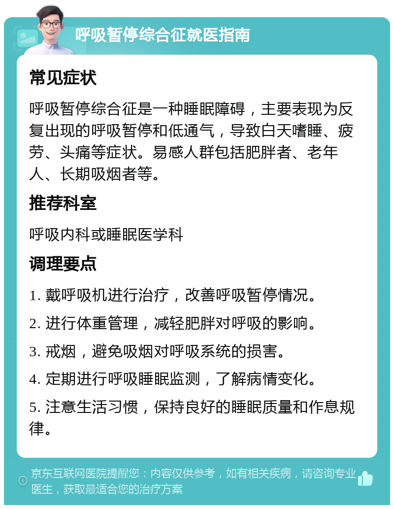 呼吸暂停综合征就医指南 常见症状 呼吸暂停综合征是一种睡眠障碍，主要表现为反复出现的呼吸暂停和低通气，导致白天嗜睡、疲劳、头痛等症状。易感人群包括肥胖者、老年人、长期吸烟者等。 推荐科室 呼吸内科或睡眠医学科 调理要点 1. 戴呼吸机进行治疗，改善呼吸暂停情况。 2. 进行体重管理，减轻肥胖对呼吸的影响。 3. 戒烟，避免吸烟对呼吸系统的损害。 4. 定期进行呼吸睡眠监测，了解病情变化。 5. 注意生活习惯，保持良好的睡眠质量和作息规律。