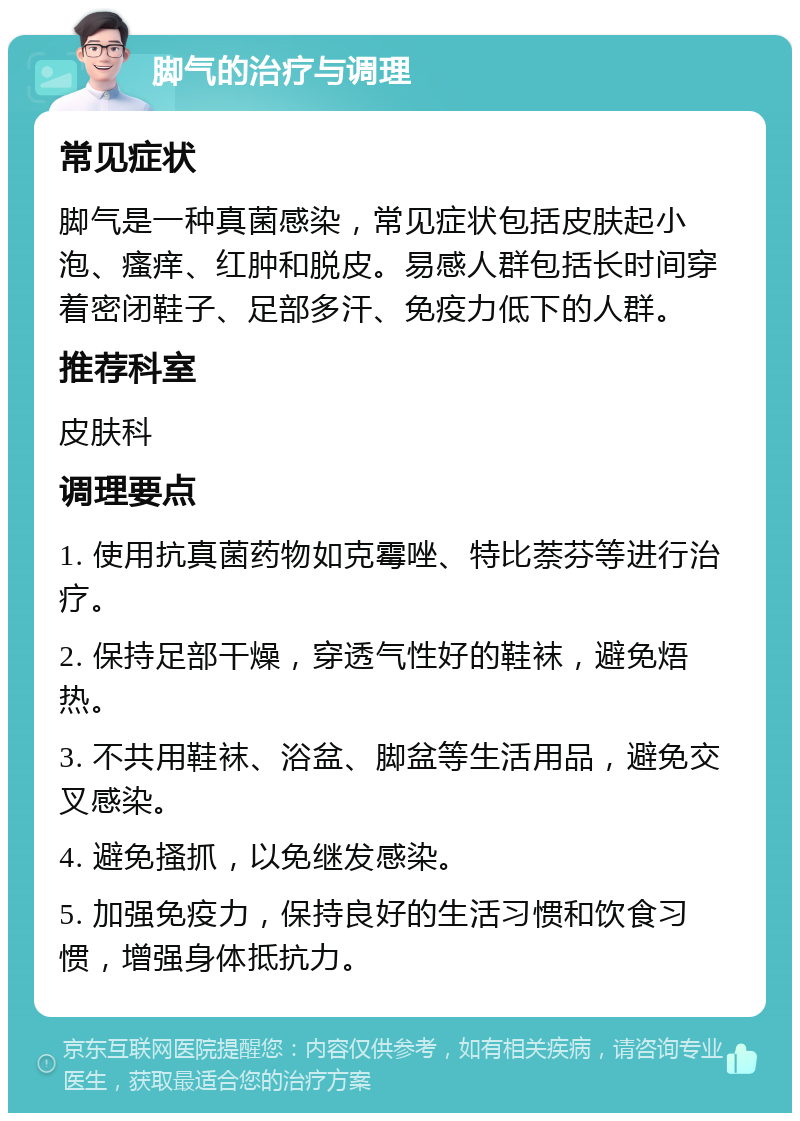 脚气的治疗与调理 常见症状 脚气是一种真菌感染，常见症状包括皮肤起小泡、瘙痒、红肿和脱皮。易感人群包括长时间穿着密闭鞋子、足部多汗、免疫力低下的人群。 推荐科室 皮肤科 调理要点 1. 使用抗真菌药物如克霉唑、特比萘芬等进行治疗。 2. 保持足部干燥，穿透气性好的鞋袜，避免焐热。 3. 不共用鞋袜、浴盆、脚盆等生活用品，避免交叉感染。 4. 避免搔抓，以免继发感染。 5. 加强免疫力，保持良好的生活习惯和饮食习惯，增强身体抵抗力。