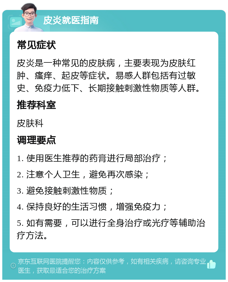 皮炎就医指南 常见症状 皮炎是一种常见的皮肤病，主要表现为皮肤红肿、瘙痒、起皮等症状。易感人群包括有过敏史、免疫力低下、长期接触刺激性物质等人群。 推荐科室 皮肤科 调理要点 1. 使用医生推荐的药膏进行局部治疗； 2. 注意个人卫生，避免再次感染； 3. 避免接触刺激性物质； 4. 保持良好的生活习惯，增强免疫力； 5. 如有需要，可以进行全身治疗或光疗等辅助治疗方法。