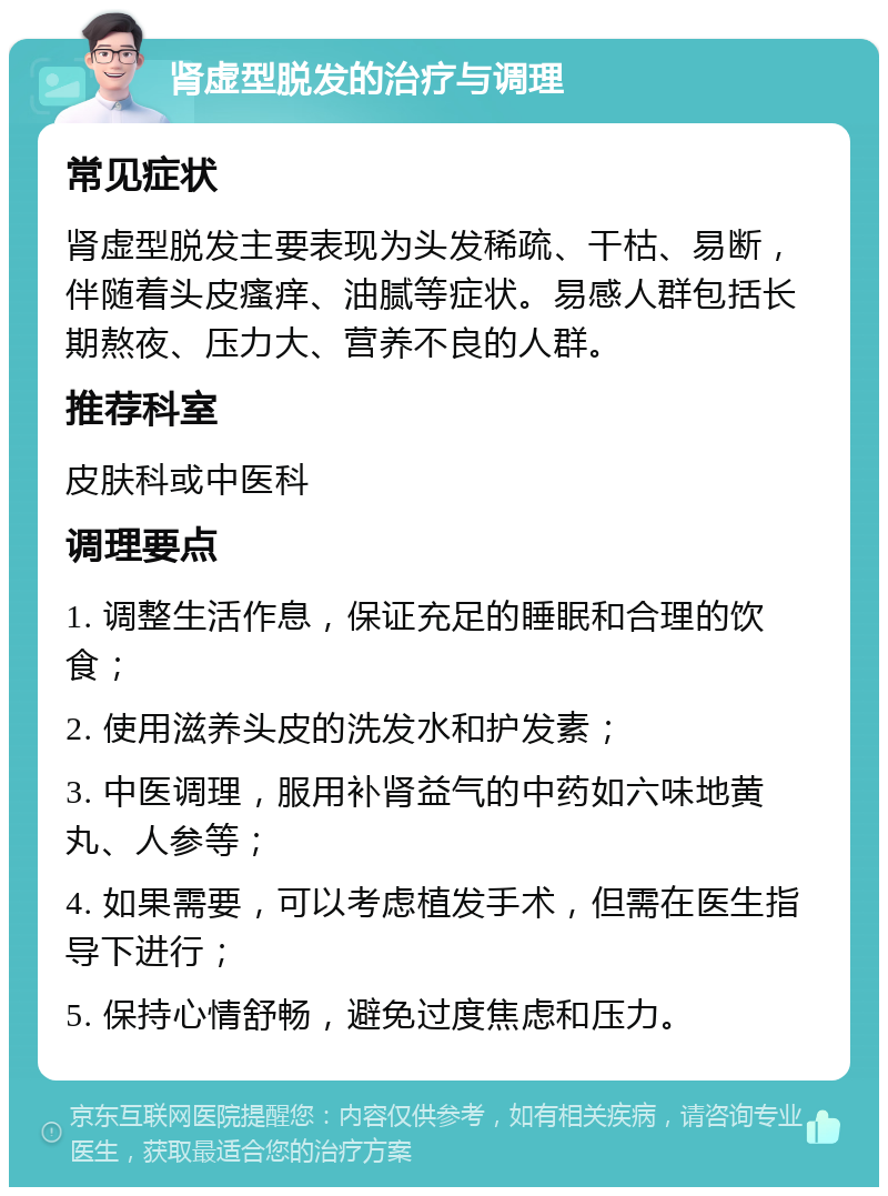 肾虚型脱发的治疗与调理 常见症状 肾虚型脱发主要表现为头发稀疏、干枯、易断，伴随着头皮瘙痒、油腻等症状。易感人群包括长期熬夜、压力大、营养不良的人群。 推荐科室 皮肤科或中医科 调理要点 1. 调整生活作息，保证充足的睡眠和合理的饮食； 2. 使用滋养头皮的洗发水和护发素； 3. 中医调理，服用补肾益气的中药如六味地黄丸、人参等； 4. 如果需要，可以考虑植发手术，但需在医生指导下进行； 5. 保持心情舒畅，避免过度焦虑和压力。