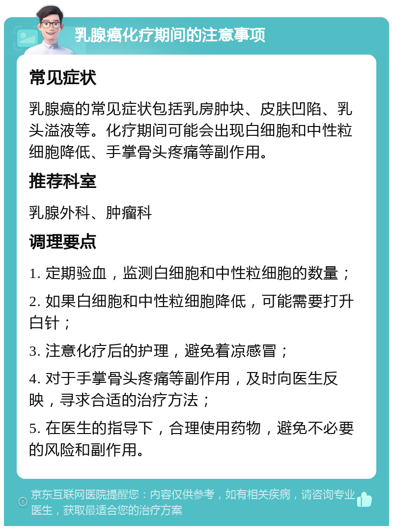 乳腺癌化疗期间的注意事项 常见症状 乳腺癌的常见症状包括乳房肿块、皮肤凹陷、乳头溢液等。化疗期间可能会出现白细胞和中性粒细胞降低、手掌骨头疼痛等副作用。 推荐科室 乳腺外科、肿瘤科 调理要点 1. 定期验血，监测白细胞和中性粒细胞的数量； 2. 如果白细胞和中性粒细胞降低，可能需要打升白针； 3. 注意化疗后的护理，避免着凉感冒； 4. 对于手掌骨头疼痛等副作用，及时向医生反映，寻求合适的治疗方法； 5. 在医生的指导下，合理使用药物，避免不必要的风险和副作用。