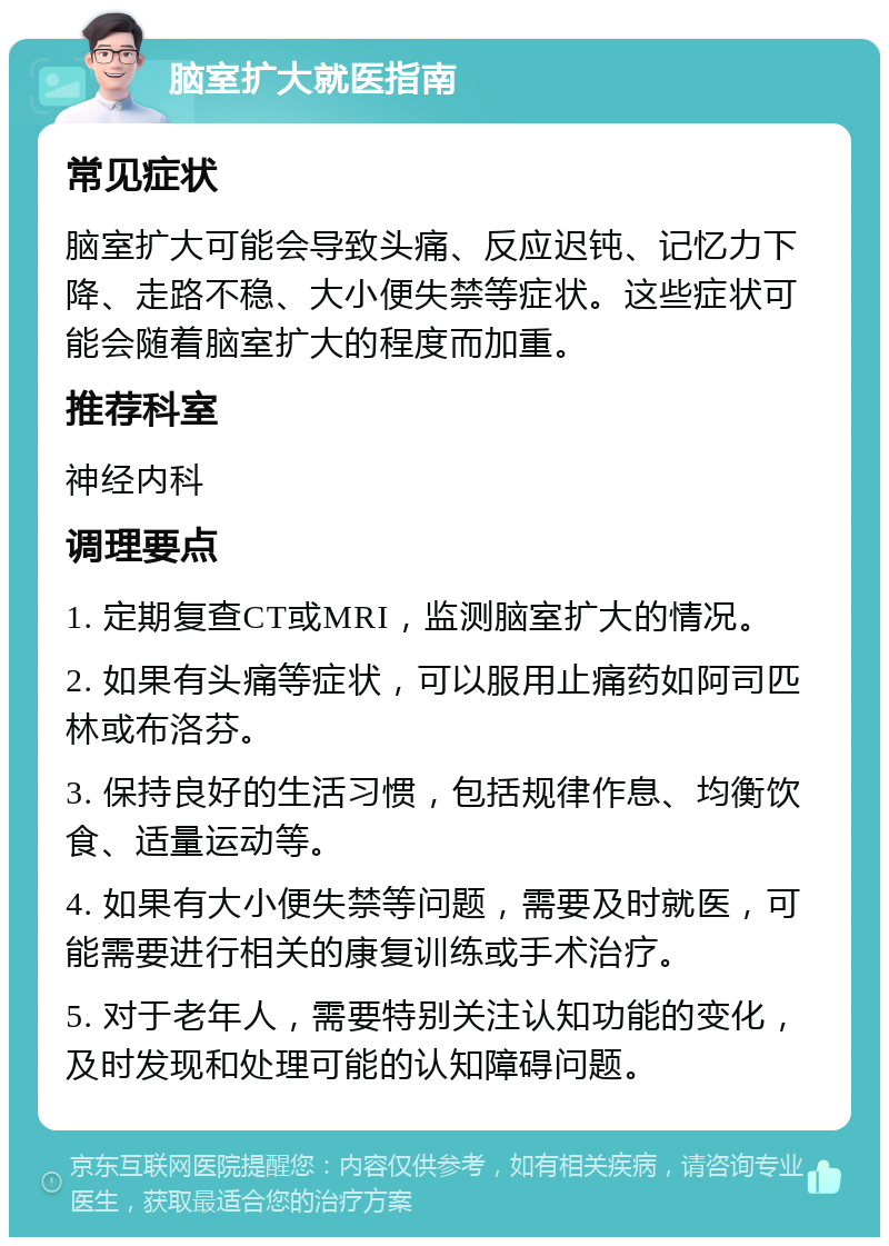 脑室扩大就医指南 常见症状 脑室扩大可能会导致头痛、反应迟钝、记忆力下降、走路不稳、大小便失禁等症状。这些症状可能会随着脑室扩大的程度而加重。 推荐科室 神经内科 调理要点 1. 定期复查CT或MRI，监测脑室扩大的情况。 2. 如果有头痛等症状，可以服用止痛药如阿司匹林或布洛芬。 3. 保持良好的生活习惯，包括规律作息、均衡饮食、适量运动等。 4. 如果有大小便失禁等问题，需要及时就医，可能需要进行相关的康复训练或手术治疗。 5. 对于老年人，需要特别关注认知功能的变化，及时发现和处理可能的认知障碍问题。