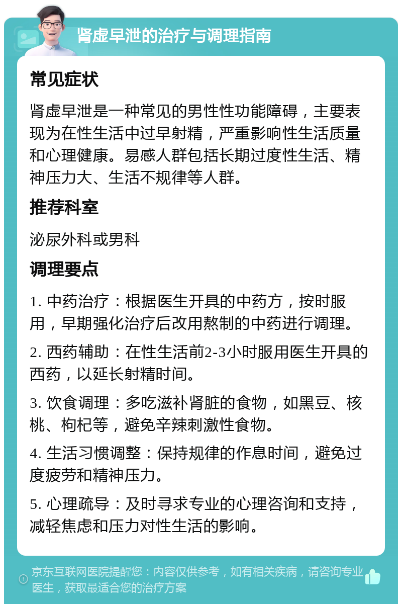 肾虚早泄的治疗与调理指南 常见症状 肾虚早泄是一种常见的男性性功能障碍，主要表现为在性生活中过早射精，严重影响性生活质量和心理健康。易感人群包括长期过度性生活、精神压力大、生活不规律等人群。 推荐科室 泌尿外科或男科 调理要点 1. 中药治疗：根据医生开具的中药方，按时服用，早期强化治疗后改用熬制的中药进行调理。 2. 西药辅助：在性生活前2-3小时服用医生开具的西药，以延长射精时间。 3. 饮食调理：多吃滋补肾脏的食物，如黑豆、核桃、枸杞等，避免辛辣刺激性食物。 4. 生活习惯调整：保持规律的作息时间，避免过度疲劳和精神压力。 5. 心理疏导：及时寻求专业的心理咨询和支持，减轻焦虑和压力对性生活的影响。