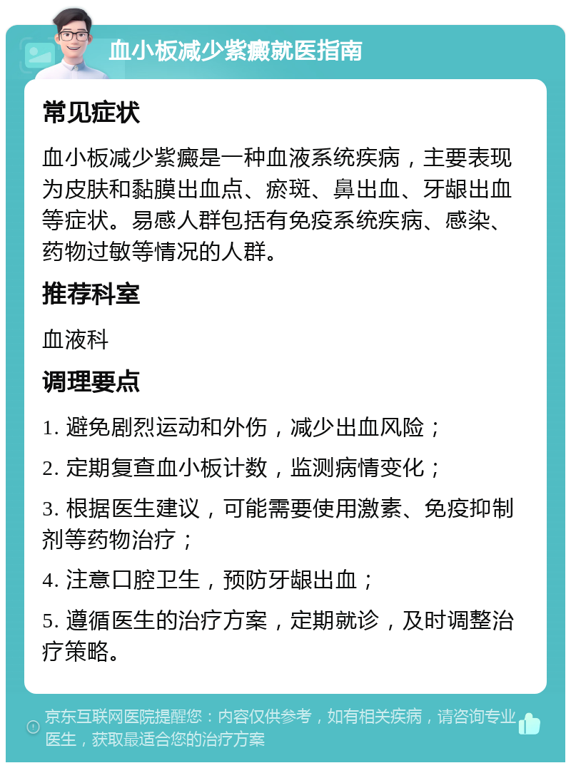 血小板减少紫癜就医指南 常见症状 血小板减少紫癜是一种血液系统疾病，主要表现为皮肤和黏膜出血点、瘀斑、鼻出血、牙龈出血等症状。易感人群包括有免疫系统疾病、感染、药物过敏等情况的人群。 推荐科室 血液科 调理要点 1. 避免剧烈运动和外伤，减少出血风险； 2. 定期复查血小板计数，监测病情变化； 3. 根据医生建议，可能需要使用激素、免疫抑制剂等药物治疗； 4. 注意口腔卫生，预防牙龈出血； 5. 遵循医生的治疗方案，定期就诊，及时调整治疗策略。