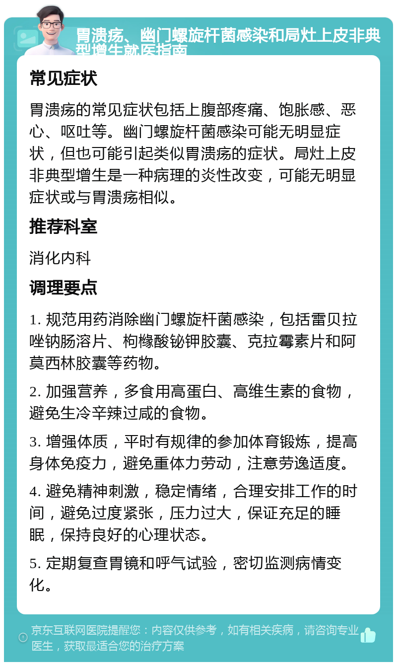 胃溃疡、幽门螺旋杆菌感染和局灶上皮非典型增生就医指南 常见症状 胃溃疡的常见症状包括上腹部疼痛、饱胀感、恶心、呕吐等。幽门螺旋杆菌感染可能无明显症状，但也可能引起类似胃溃疡的症状。局灶上皮非典型增生是一种病理的炎性改变，可能无明显症状或与胃溃疡相似。 推荐科室 消化内科 调理要点 1. 规范用药消除幽门螺旋杆菌感染，包括雷贝拉唑钠肠溶片、枸橼酸铋钾胶囊、克拉霉素片和阿莫西林胶囊等药物。 2. 加强营养，多食用高蛋白、高维生素的食物，避免生冷辛辣过咸的食物。 3. 增强体质，平时有规律的参加体育锻炼，提高身体免疫力，避免重体力劳动，注意劳逸适度。 4. 避免精神刺激，稳定情绪，合理安排工作的时间，避免过度紧张，压力过大，保证充足的睡眠，保持良好的心理状态。 5. 定期复查胃镜和呼气试验，密切监测病情变化。