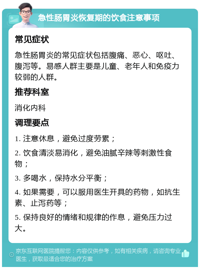 急性肠胃炎恢复期的饮食注意事项 常见症状 急性肠胃炎的常见症状包括腹痛、恶心、呕吐、腹泻等。易感人群主要是儿童、老年人和免疫力较弱的人群。 推荐科室 消化内科 调理要点 1. 注意休息，避免过度劳累； 2. 饮食清淡易消化，避免油腻辛辣等刺激性食物； 3. 多喝水，保持水分平衡； 4. 如果需要，可以服用医生开具的药物，如抗生素、止泻药等； 5. 保持良好的情绪和规律的作息，避免压力过大。