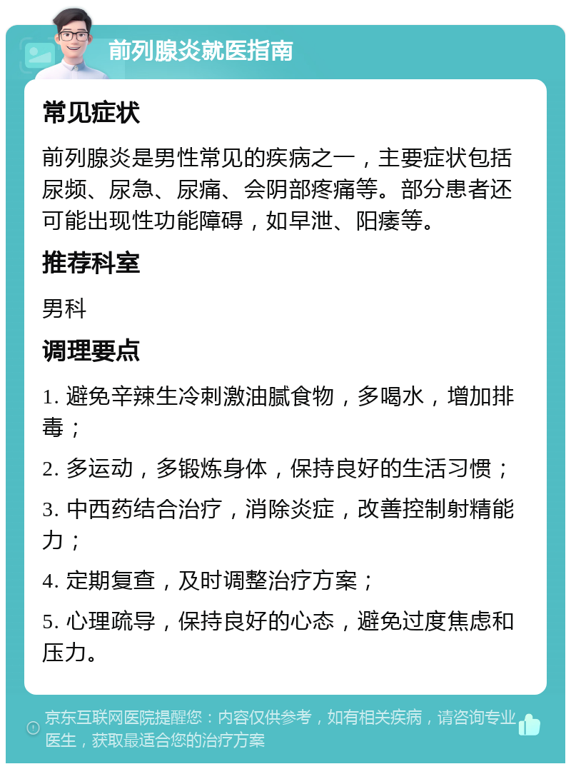 前列腺炎就医指南 常见症状 前列腺炎是男性常见的疾病之一，主要症状包括尿频、尿急、尿痛、会阴部疼痛等。部分患者还可能出现性功能障碍，如早泄、阳痿等。 推荐科室 男科 调理要点 1. 避免辛辣生冷刺激油腻食物，多喝水，增加排毒； 2. 多运动，多锻炼身体，保持良好的生活习惯； 3. 中西药结合治疗，消除炎症，改善控制射精能力； 4. 定期复查，及时调整治疗方案； 5. 心理疏导，保持良好的心态，避免过度焦虑和压力。