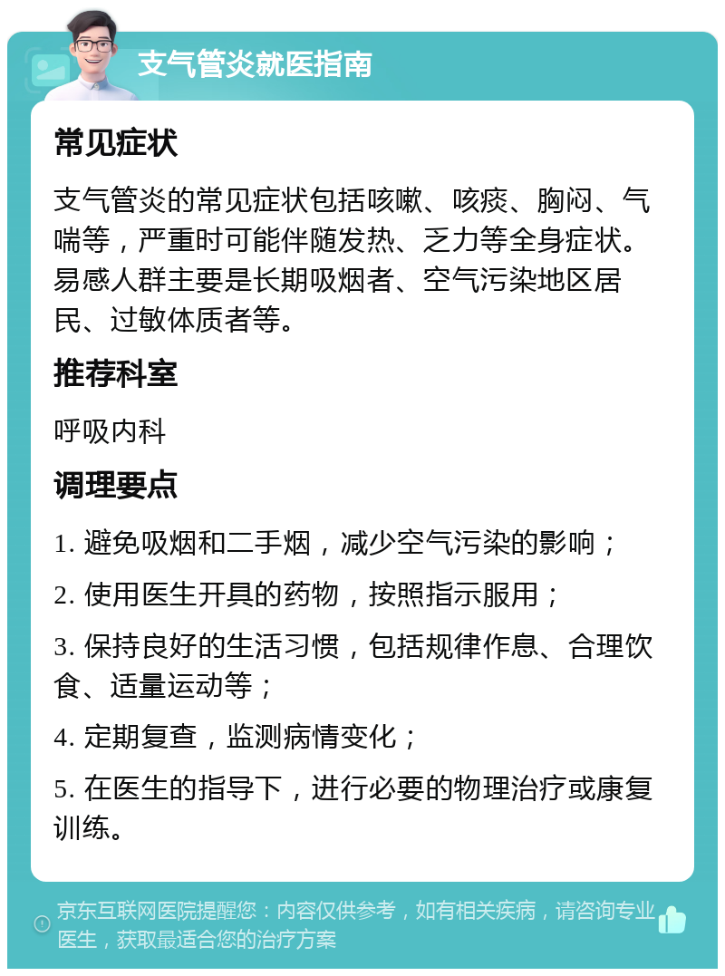 支气管炎就医指南 常见症状 支气管炎的常见症状包括咳嗽、咳痰、胸闷、气喘等，严重时可能伴随发热、乏力等全身症状。易感人群主要是长期吸烟者、空气污染地区居民、过敏体质者等。 推荐科室 呼吸内科 调理要点 1. 避免吸烟和二手烟，减少空气污染的影响； 2. 使用医生开具的药物，按照指示服用； 3. 保持良好的生活习惯，包括规律作息、合理饮食、适量运动等； 4. 定期复查，监测病情变化； 5. 在医生的指导下，进行必要的物理治疗或康复训练。