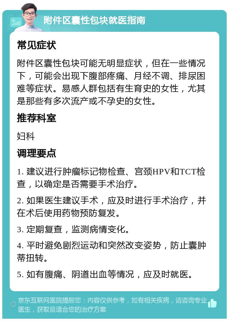 附件区囊性包块就医指南 常见症状 附件区囊性包块可能无明显症状，但在一些情况下，可能会出现下腹部疼痛、月经不调、排尿困难等症状。易感人群包括有生育史的女性，尤其是那些有多次流产或不孕史的女性。 推荐科室 妇科 调理要点 1. 建议进行肿瘤标记物检查、宫颈HPV和TCT检查，以确定是否需要手术治疗。 2. 如果医生建议手术，应及时进行手术治疗，并在术后使用药物预防复发。 3. 定期复查，监测病情变化。 4. 平时避免剧烈运动和突然改变姿势，防止囊肿蒂扭转。 5. 如有腹痛、阴道出血等情况，应及时就医。