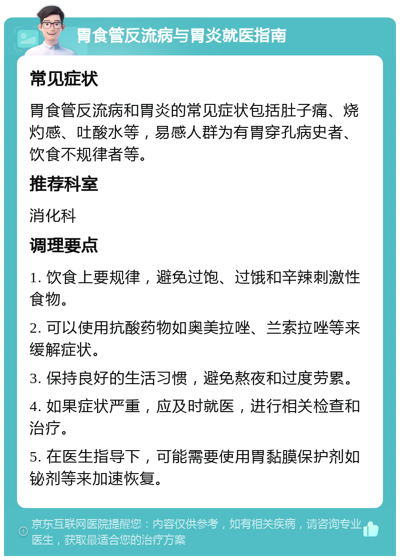 胃食管反流病与胃炎就医指南 常见症状 胃食管反流病和胃炎的常见症状包括肚子痛、烧灼感、吐酸水等，易感人群为有胃穿孔病史者、饮食不规律者等。 推荐科室 消化科 调理要点 1. 饮食上要规律，避免过饱、过饿和辛辣刺激性食物。 2. 可以使用抗酸药物如奥美拉唑、兰索拉唑等来缓解症状。 3. 保持良好的生活习惯，避免熬夜和过度劳累。 4. 如果症状严重，应及时就医，进行相关检查和治疗。 5. 在医生指导下，可能需要使用胃黏膜保护剂如铋剂等来加速恢复。