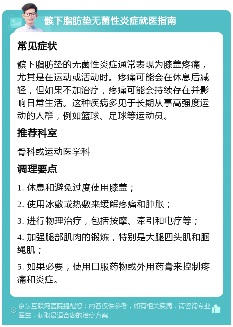 髌下脂肪垫无菌性炎症就医指南 常见症状 髌下脂肪垫的无菌性炎症通常表现为膝盖疼痛，尤其是在运动或活动时。疼痛可能会在休息后减轻，但如果不加治疗，疼痛可能会持续存在并影响日常生活。这种疾病多见于长期从事高强度运动的人群，例如篮球、足球等运动员。 推荐科室 骨科或运动医学科 调理要点 1. 休息和避免过度使用膝盖； 2. 使用冰敷或热敷来缓解疼痛和肿胀； 3. 进行物理治疗，包括按摩、牵引和电疗等； 4. 加强腿部肌肉的锻炼，特别是大腿四头肌和腘绳肌； 5. 如果必要，使用口服药物或外用药膏来控制疼痛和炎症。