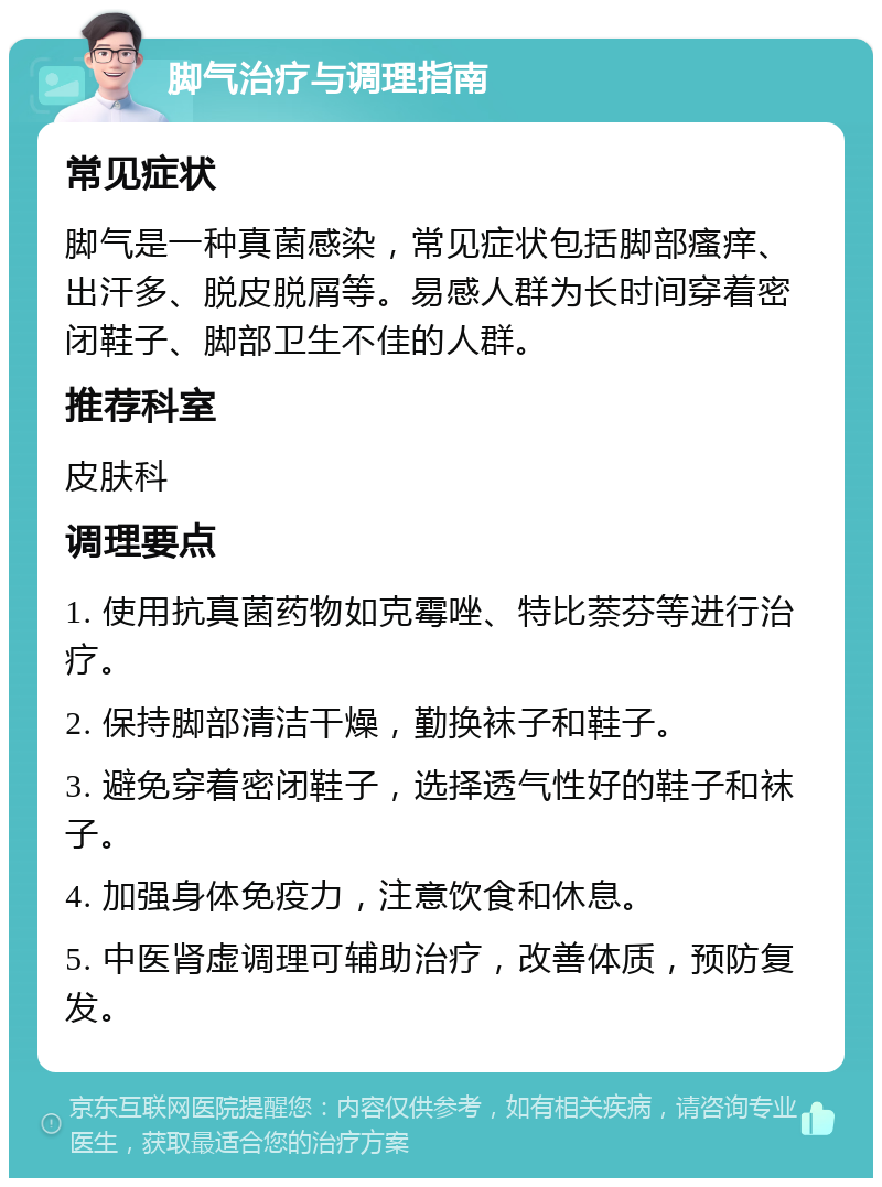 脚气治疗与调理指南 常见症状 脚气是一种真菌感染，常见症状包括脚部瘙痒、出汗多、脱皮脱屑等。易感人群为长时间穿着密闭鞋子、脚部卫生不佳的人群。 推荐科室 皮肤科 调理要点 1. 使用抗真菌药物如克霉唑、特比萘芬等进行治疗。 2. 保持脚部清洁干燥，勤换袜子和鞋子。 3. 避免穿着密闭鞋子，选择透气性好的鞋子和袜子。 4. 加强身体免疫力，注意饮食和休息。 5. 中医肾虚调理可辅助治疗，改善体质，预防复发。