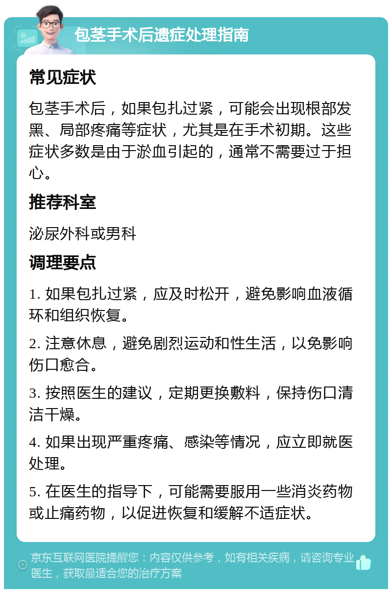 包茎手术后遗症处理指南 常见症状 包茎手术后，如果包扎过紧，可能会出现根部发黑、局部疼痛等症状，尤其是在手术初期。这些症状多数是由于淤血引起的，通常不需要过于担心。 推荐科室 泌尿外科或男科 调理要点 1. 如果包扎过紧，应及时松开，避免影响血液循环和组织恢复。 2. 注意休息，避免剧烈运动和性生活，以免影响伤口愈合。 3. 按照医生的建议，定期更换敷料，保持伤口清洁干燥。 4. 如果出现严重疼痛、感染等情况，应立即就医处理。 5. 在医生的指导下，可能需要服用一些消炎药物或止痛药物，以促进恢复和缓解不适症状。