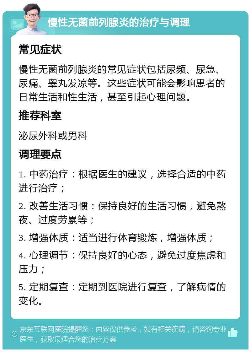 慢性无菌前列腺炎的治疗与调理 常见症状 慢性无菌前列腺炎的常见症状包括尿频、尿急、尿痛、睾丸发凉等。这些症状可能会影响患者的日常生活和性生活，甚至引起心理问题。 推荐科室 泌尿外科或男科 调理要点 1. 中药治疗：根据医生的建议，选择合适的中药进行治疗； 2. 改善生活习惯：保持良好的生活习惯，避免熬夜、过度劳累等； 3. 增强体质：适当进行体育锻炼，增强体质； 4. 心理调节：保持良好的心态，避免过度焦虑和压力； 5. 定期复查：定期到医院进行复查，了解病情的变化。