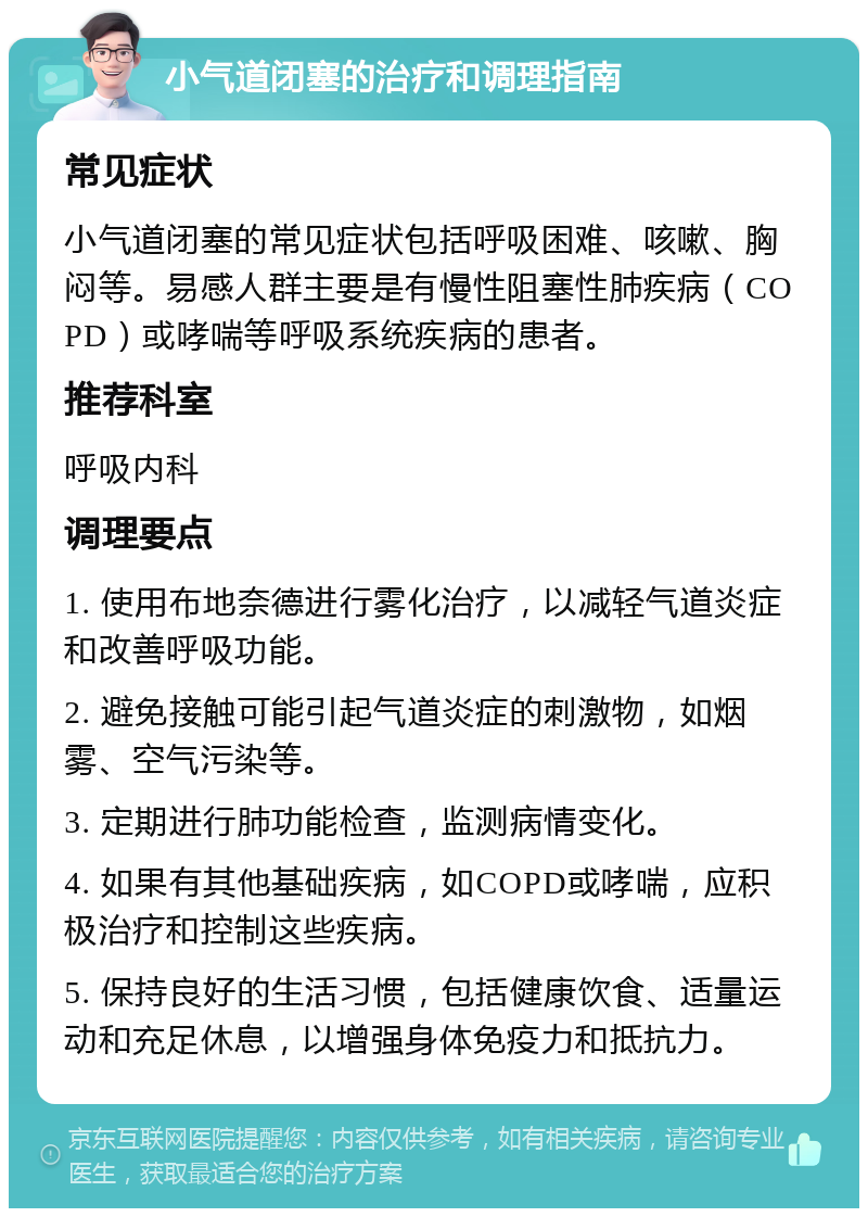 小气道闭塞的治疗和调理指南 常见症状 小气道闭塞的常见症状包括呼吸困难、咳嗽、胸闷等。易感人群主要是有慢性阻塞性肺疾病（COPD）或哮喘等呼吸系统疾病的患者。 推荐科室 呼吸内科 调理要点 1. 使用布地奈德进行雾化治疗，以减轻气道炎症和改善呼吸功能。 2. 避免接触可能引起气道炎症的刺激物，如烟雾、空气污染等。 3. 定期进行肺功能检查，监测病情变化。 4. 如果有其他基础疾病，如COPD或哮喘，应积极治疗和控制这些疾病。 5. 保持良好的生活习惯，包括健康饮食、适量运动和充足休息，以增强身体免疫力和抵抗力。