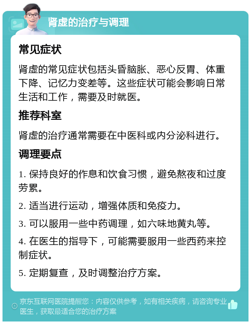 肾虚的治疗与调理 常见症状 肾虚的常见症状包括头昏脑胀、恶心反胃、体重下降、记忆力变差等。这些症状可能会影响日常生活和工作，需要及时就医。 推荐科室 肾虚的治疗通常需要在中医科或内分泌科进行。 调理要点 1. 保持良好的作息和饮食习惯，避免熬夜和过度劳累。 2. 适当进行运动，增强体质和免疫力。 3. 可以服用一些中药调理，如六味地黄丸等。 4. 在医生的指导下，可能需要服用一些西药来控制症状。 5. 定期复查，及时调整治疗方案。