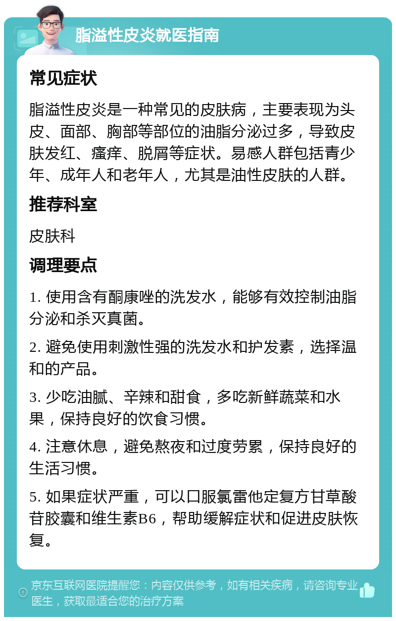 脂溢性皮炎就医指南 常见症状 脂溢性皮炎是一种常见的皮肤病，主要表现为头皮、面部、胸部等部位的油脂分泌过多，导致皮肤发红、瘙痒、脱屑等症状。易感人群包括青少年、成年人和老年人，尤其是油性皮肤的人群。 推荐科室 皮肤科 调理要点 1. 使用含有酮康唑的洗发水，能够有效控制油脂分泌和杀灭真菌。 2. 避免使用刺激性强的洗发水和护发素，选择温和的产品。 3. 少吃油腻、辛辣和甜食，多吃新鲜蔬菜和水果，保持良好的饮食习惯。 4. 注意休息，避免熬夜和过度劳累，保持良好的生活习惯。 5. 如果症状严重，可以口服氯雷他定复方甘草酸苷胶囊和维生素B6，帮助缓解症状和促进皮肤恢复。