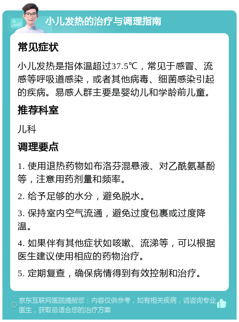 小儿发热的治疗与调理指南 常见症状 小儿发热是指体温超过37.5℃，常见于感冒、流感等呼吸道感染，或者其他病毒、细菌感染引起的疾病。易感人群主要是婴幼儿和学龄前儿童。 推荐科室 儿科 调理要点 1. 使用退热药物如布洛芬混悬液、对乙酰氨基酚等，注意用药剂量和频率。 2. 给予足够的水分，避免脱水。 3. 保持室内空气流通，避免过度包裹或过度降温。 4. 如果伴有其他症状如咳嗽、流涕等，可以根据医生建议使用相应的药物治疗。 5. 定期复查，确保病情得到有效控制和治疗。