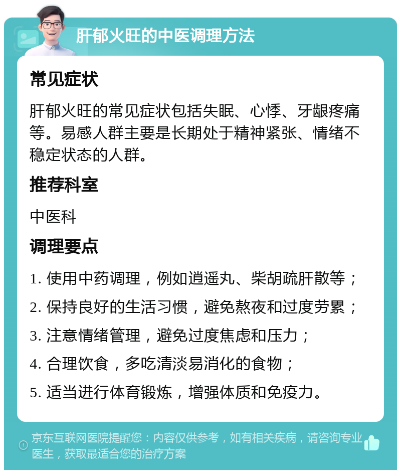 肝郁火旺的中医调理方法 常见症状 肝郁火旺的常见症状包括失眠、心悸、牙龈疼痛等。易感人群主要是长期处于精神紧张、情绪不稳定状态的人群。 推荐科室 中医科 调理要点 1. 使用中药调理，例如逍遥丸、柴胡疏肝散等； 2. 保持良好的生活习惯，避免熬夜和过度劳累； 3. 注意情绪管理，避免过度焦虑和压力； 4. 合理饮食，多吃清淡易消化的食物； 5. 适当进行体育锻炼，增强体质和免疫力。