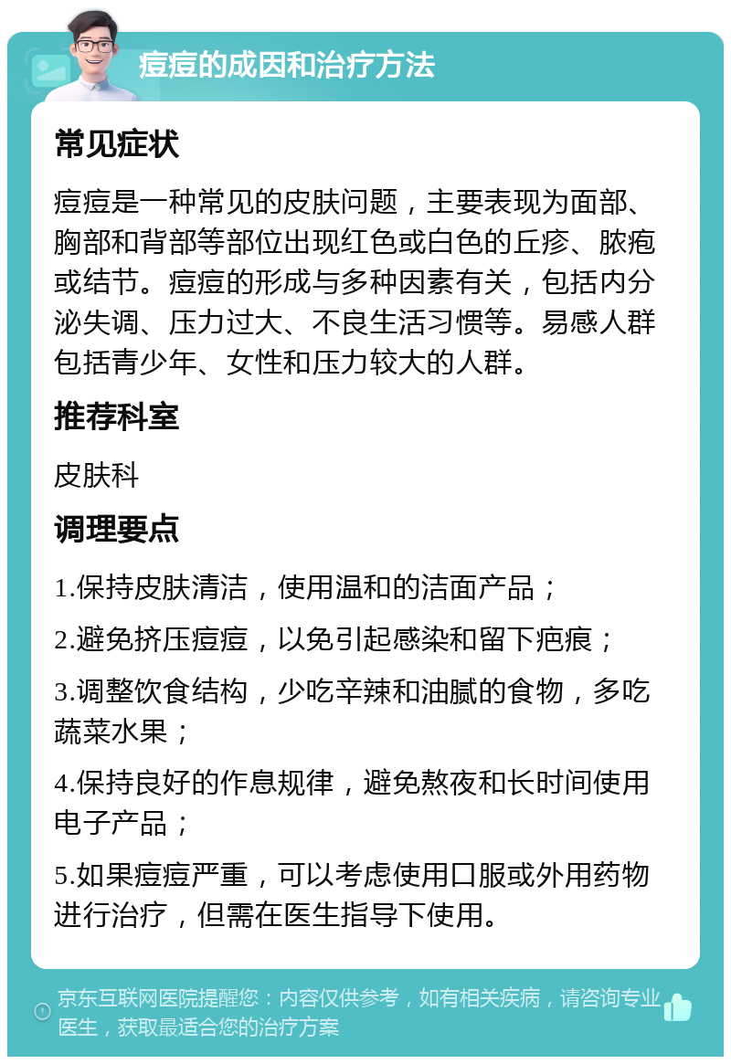 痘痘的成因和治疗方法 常见症状 痘痘是一种常见的皮肤问题，主要表现为面部、胸部和背部等部位出现红色或白色的丘疹、脓疱或结节。痘痘的形成与多种因素有关，包括内分泌失调、压力过大、不良生活习惯等。易感人群包括青少年、女性和压力较大的人群。 推荐科室 皮肤科 调理要点 1.保持皮肤清洁，使用温和的洁面产品； 2.避免挤压痘痘，以免引起感染和留下疤痕； 3.调整饮食结构，少吃辛辣和油腻的食物，多吃蔬菜水果； 4.保持良好的作息规律，避免熬夜和长时间使用电子产品； 5.如果痘痘严重，可以考虑使用口服或外用药物进行治疗，但需在医生指导下使用。