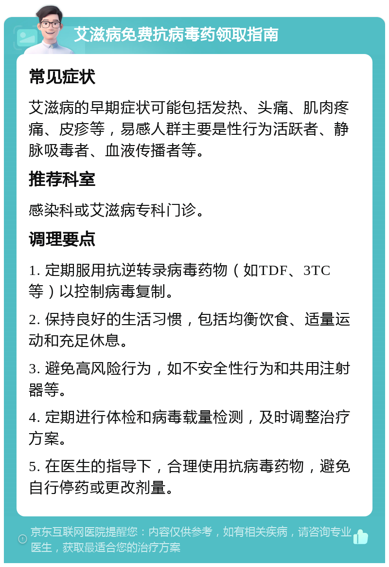 艾滋病免费抗病毒药领取指南 常见症状 艾滋病的早期症状可能包括发热、头痛、肌肉疼痛、皮疹等，易感人群主要是性行为活跃者、静脉吸毒者、血液传播者等。 推荐科室 感染科或艾滋病专科门诊。 调理要点 1. 定期服用抗逆转录病毒药物（如TDF、3TC等）以控制病毒复制。 2. 保持良好的生活习惯，包括均衡饮食、适量运动和充足休息。 3. 避免高风险行为，如不安全性行为和共用注射器等。 4. 定期进行体检和病毒载量检测，及时调整治疗方案。 5. 在医生的指导下，合理使用抗病毒药物，避免自行停药或更改剂量。