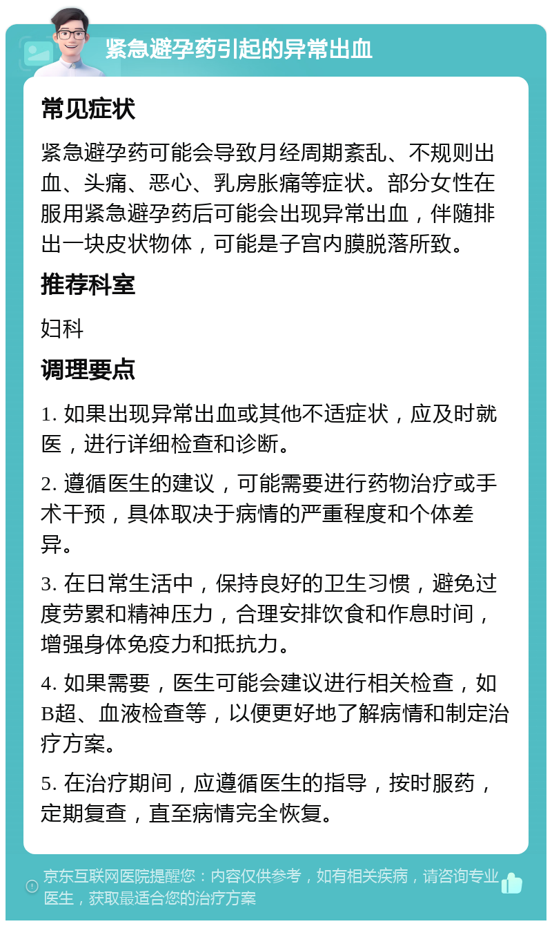 紧急避孕药引起的异常出血 常见症状 紧急避孕药可能会导致月经周期紊乱、不规则出血、头痛、恶心、乳房胀痛等症状。部分女性在服用紧急避孕药后可能会出现异常出血，伴随排出一块皮状物体，可能是子宫内膜脱落所致。 推荐科室 妇科 调理要点 1. 如果出现异常出血或其他不适症状，应及时就医，进行详细检查和诊断。 2. 遵循医生的建议，可能需要进行药物治疗或手术干预，具体取决于病情的严重程度和个体差异。 3. 在日常生活中，保持良好的卫生习惯，避免过度劳累和精神压力，合理安排饮食和作息时间，增强身体免疫力和抵抗力。 4. 如果需要，医生可能会建议进行相关检查，如B超、血液检查等，以便更好地了解病情和制定治疗方案。 5. 在治疗期间，应遵循医生的指导，按时服药，定期复查，直至病情完全恢复。