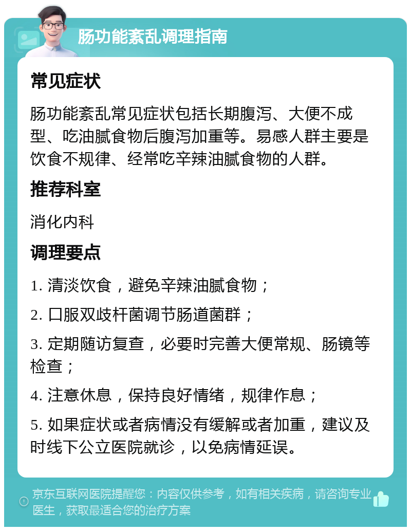 肠功能紊乱调理指南 常见症状 肠功能紊乱常见症状包括长期腹泻、大便不成型、吃油腻食物后腹泻加重等。易感人群主要是饮食不规律、经常吃辛辣油腻食物的人群。 推荐科室 消化内科 调理要点 1. 清淡饮食，避免辛辣油腻食物； 2. 口服双歧杆菌调节肠道菌群； 3. 定期随访复查，必要时完善大便常规、肠镜等检查； 4. 注意休息，保持良好情绪，规律作息； 5. 如果症状或者病情没有缓解或者加重，建议及时线下公立医院就诊，以免病情延误。