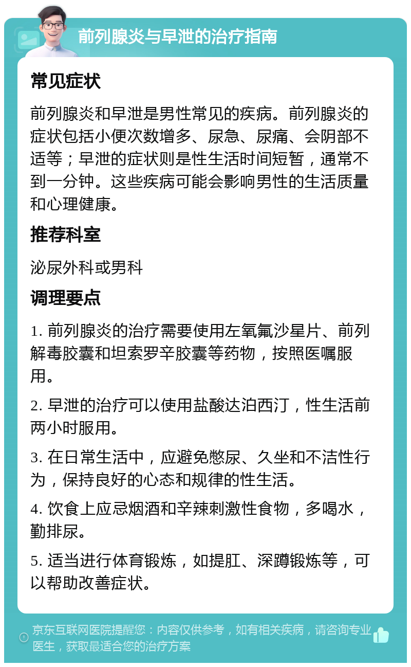 前列腺炎与早泄的治疗指南 常见症状 前列腺炎和早泄是男性常见的疾病。前列腺炎的症状包括小便次数增多、尿急、尿痛、会阴部不适等；早泄的症状则是性生活时间短暂，通常不到一分钟。这些疾病可能会影响男性的生活质量和心理健康。 推荐科室 泌尿外科或男科 调理要点 1. 前列腺炎的治疗需要使用左氧氟沙星片、前列解毒胶囊和坦索罗辛胶囊等药物，按照医嘱服用。 2. 早泄的治疗可以使用盐酸达泊西汀，性生活前两小时服用。 3. 在日常生活中，应避免憋尿、久坐和不洁性行为，保持良好的心态和规律的性生活。 4. 饮食上应忌烟酒和辛辣刺激性食物，多喝水，勤排尿。 5. 适当进行体育锻炼，如提肛、深蹲锻炼等，可以帮助改善症状。