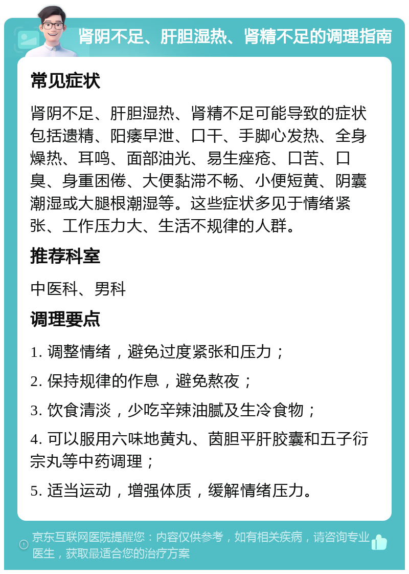 肾阴不足、肝胆湿热、肾精不足的调理指南 常见症状 肾阴不足、肝胆湿热、肾精不足可能导致的症状包括遗精、阳痿早泄、口干、手脚心发热、全身燥热、耳鸣、面部油光、易生痤疮、口苦、口臭、身重困倦、大便黏滞不畅、小便短黄、阴囊潮湿或大腿根潮湿等。这些症状多见于情绪紧张、工作压力大、生活不规律的人群。 推荐科室 中医科、男科 调理要点 1. 调整情绪，避免过度紧张和压力； 2. 保持规律的作息，避免熬夜； 3. 饮食清淡，少吃辛辣油腻及生冷食物； 4. 可以服用六味地黄丸、茵胆平肝胶囊和五子衍宗丸等中药调理； 5. 适当运动，增强体质，缓解情绪压力。