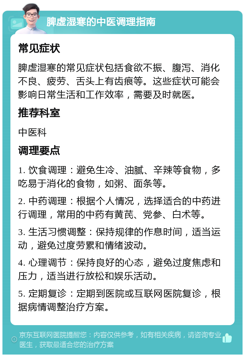 脾虚湿寒的中医调理指南 常见症状 脾虚湿寒的常见症状包括食欲不振、腹泻、消化不良、疲劳、舌头上有齿痕等。这些症状可能会影响日常生活和工作效率，需要及时就医。 推荐科室 中医科 调理要点 1. 饮食调理：避免生冷、油腻、辛辣等食物，多吃易于消化的食物，如粥、面条等。 2. 中药调理：根据个人情况，选择适合的中药进行调理，常用的中药有黄芪、党参、白术等。 3. 生活习惯调整：保持规律的作息时间，适当运动，避免过度劳累和情绪波动。 4. 心理调节：保持良好的心态，避免过度焦虑和压力，适当进行放松和娱乐活动。 5. 定期复诊：定期到医院或互联网医院复诊，根据病情调整治疗方案。