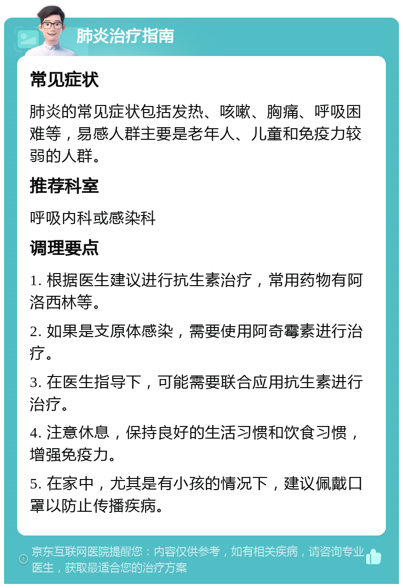 肺炎治疗指南 常见症状 肺炎的常见症状包括发热、咳嗽、胸痛、呼吸困难等，易感人群主要是老年人、儿童和免疫力较弱的人群。 推荐科室 呼吸内科或感染科 调理要点 1. 根据医生建议进行抗生素治疗，常用药物有阿洛西林等。 2. 如果是支原体感染，需要使用阿奇霉素进行治疗。 3. 在医生指导下，可能需要联合应用抗生素进行治疗。 4. 注意休息，保持良好的生活习惯和饮食习惯，增强免疫力。 5. 在家中，尤其是有小孩的情况下，建议佩戴口罩以防止传播疾病。