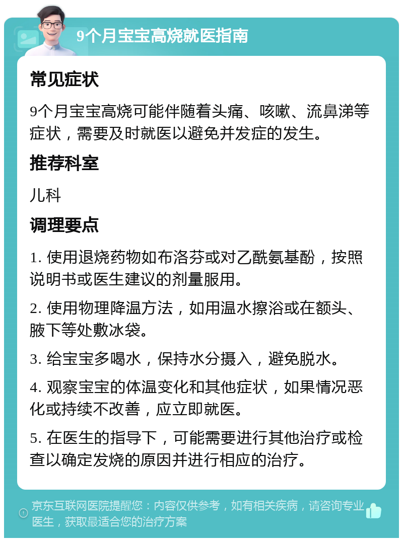 9个月宝宝高烧就医指南 常见症状 9个月宝宝高烧可能伴随着头痛、咳嗽、流鼻涕等症状，需要及时就医以避免并发症的发生。 推荐科室 儿科 调理要点 1. 使用退烧药物如布洛芬或对乙酰氨基酚，按照说明书或医生建议的剂量服用。 2. 使用物理降温方法，如用温水擦浴或在额头、腋下等处敷冰袋。 3. 给宝宝多喝水，保持水分摄入，避免脱水。 4. 观察宝宝的体温变化和其他症状，如果情况恶化或持续不改善，应立即就医。 5. 在医生的指导下，可能需要进行其他治疗或检查以确定发烧的原因并进行相应的治疗。