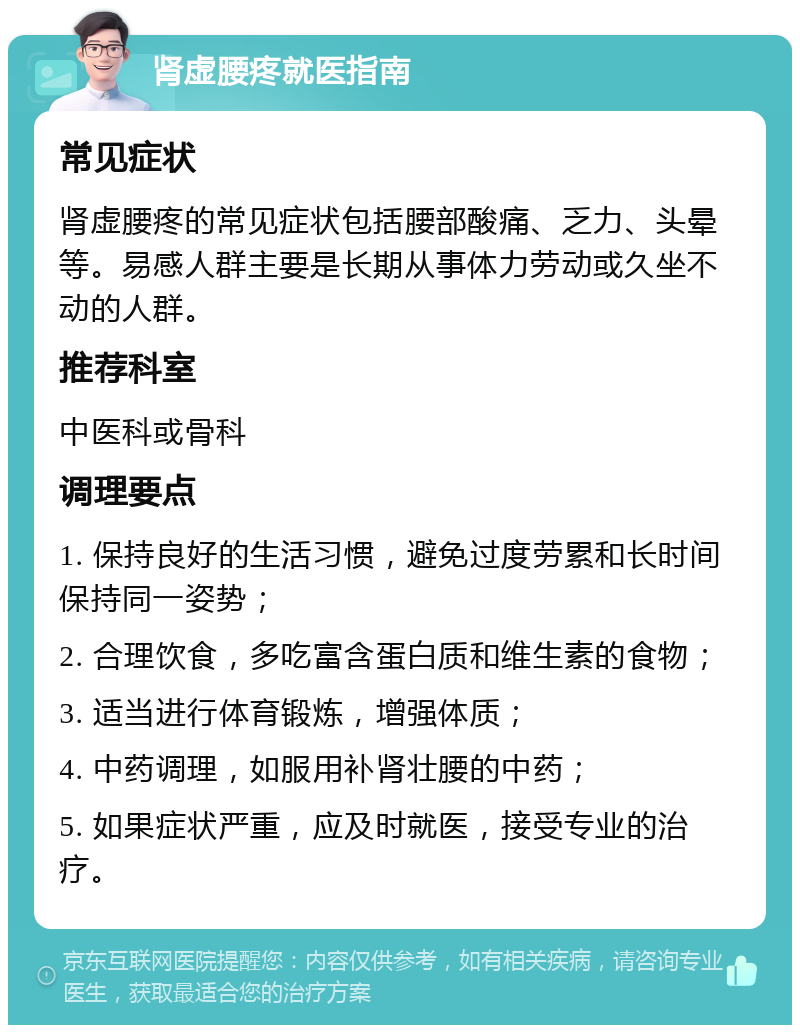 肾虚腰疼就医指南 常见症状 肾虚腰疼的常见症状包括腰部酸痛、乏力、头晕等。易感人群主要是长期从事体力劳动或久坐不动的人群。 推荐科室 中医科或骨科 调理要点 1. 保持良好的生活习惯，避免过度劳累和长时间保持同一姿势； 2. 合理饮食，多吃富含蛋白质和维生素的食物； 3. 适当进行体育锻炼，增强体质； 4. 中药调理，如服用补肾壮腰的中药； 5. 如果症状严重，应及时就医，接受专业的治疗。