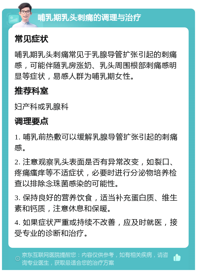 哺乳期乳头刺痛的调理与治疗 常见症状 哺乳期乳头刺痛常见于乳腺导管扩张引起的刺痛感，可能伴随乳房涨奶、乳头周围根部刺痛感明显等症状，易感人群为哺乳期女性。 推荐科室 妇产科或乳腺科 调理要点 1. 哺乳前热敷可以缓解乳腺导管扩张引起的刺痛感。 2. 注意观察乳头表面是否有异常改变，如裂口、疼痛瘙痒等不适症状，必要时进行分泌物培养检查以排除念珠菌感染的可能性。 3. 保持良好的营养饮食，适当补充蛋白质、维生素和钙质，注意休息和保暖。 4. 如果症状严重或持续不改善，应及时就医，接受专业的诊断和治疗。