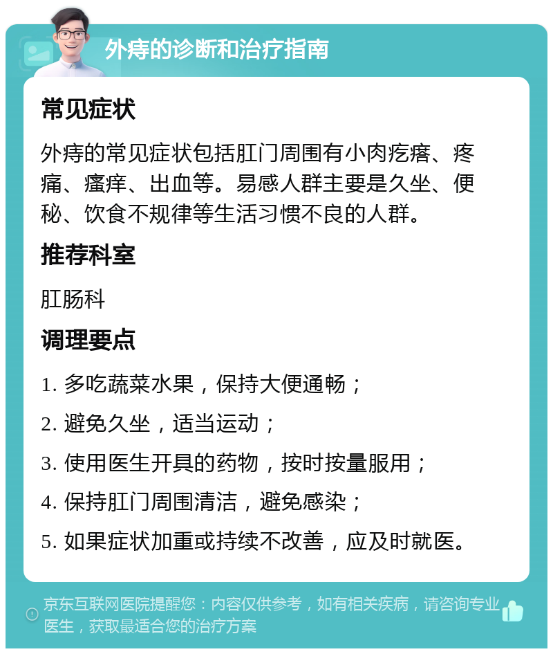 外痔的诊断和治疗指南 常见症状 外痔的常见症状包括肛门周围有小肉疙瘩、疼痛、瘙痒、出血等。易感人群主要是久坐、便秘、饮食不规律等生活习惯不良的人群。 推荐科室 肛肠科 调理要点 1. 多吃蔬菜水果，保持大便通畅； 2. 避免久坐，适当运动； 3. 使用医生开具的药物，按时按量服用； 4. 保持肛门周围清洁，避免感染； 5. 如果症状加重或持续不改善，应及时就医。