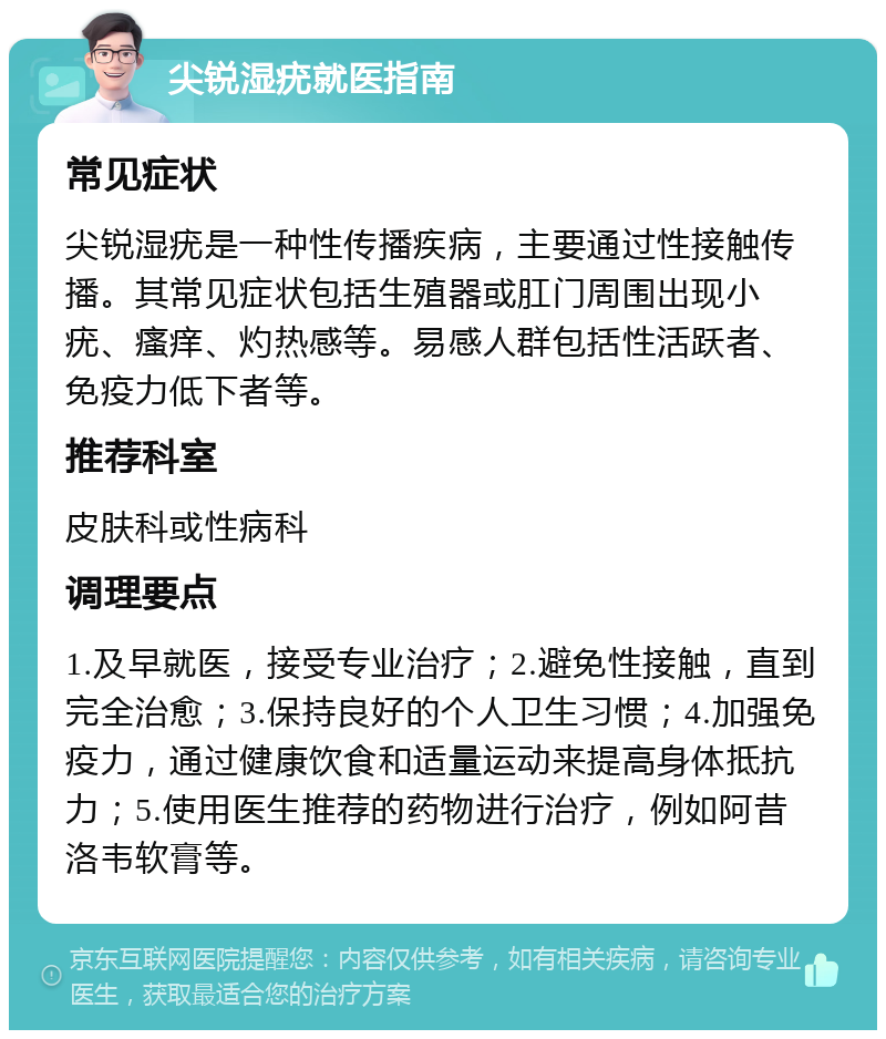 尖锐湿疣就医指南 常见症状 尖锐湿疣是一种性传播疾病，主要通过性接触传播。其常见症状包括生殖器或肛门周围出现小疣、瘙痒、灼热感等。易感人群包括性活跃者、免疫力低下者等。 推荐科室 皮肤科或性病科 调理要点 1.及早就医，接受专业治疗；2.避免性接触，直到完全治愈；3.保持良好的个人卫生习惯；4.加强免疫力，通过健康饮食和适量运动来提高身体抵抗力；5.使用医生推荐的药物进行治疗，例如阿昔洛韦软膏等。