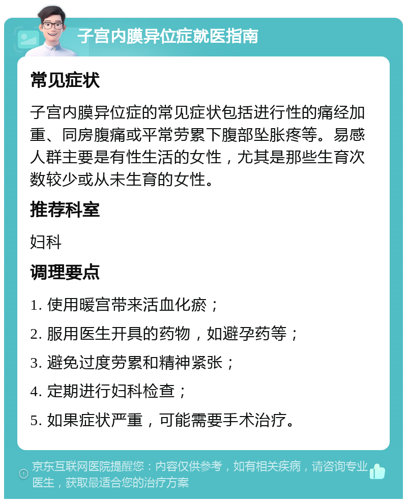 子宫内膜异位症就医指南 常见症状 子宫内膜异位症的常见症状包括进行性的痛经加重、同房腹痛或平常劳累下腹部坠胀疼等。易感人群主要是有性生活的女性，尤其是那些生育次数较少或从未生育的女性。 推荐科室 妇科 调理要点 1. 使用暖宫带来活血化瘀； 2. 服用医生开具的药物，如避孕药等； 3. 避免过度劳累和精神紧张； 4. 定期进行妇科检查； 5. 如果症状严重，可能需要手术治疗。