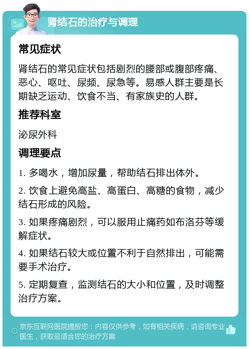 肾结石的治疗与调理 常见症状 肾结石的常见症状包括剧烈的腰部或腹部疼痛、恶心、呕吐、尿频、尿急等。易感人群主要是长期缺乏运动、饮食不当、有家族史的人群。 推荐科室 泌尿外科 调理要点 1. 多喝水，增加尿量，帮助结石排出体外。 2. 饮食上避免高盐、高蛋白、高糖的食物，减少结石形成的风险。 3. 如果疼痛剧烈，可以服用止痛药如布洛芬等缓解症状。 4. 如果结石较大或位置不利于自然排出，可能需要手术治疗。 5. 定期复查，监测结石的大小和位置，及时调整治疗方案。