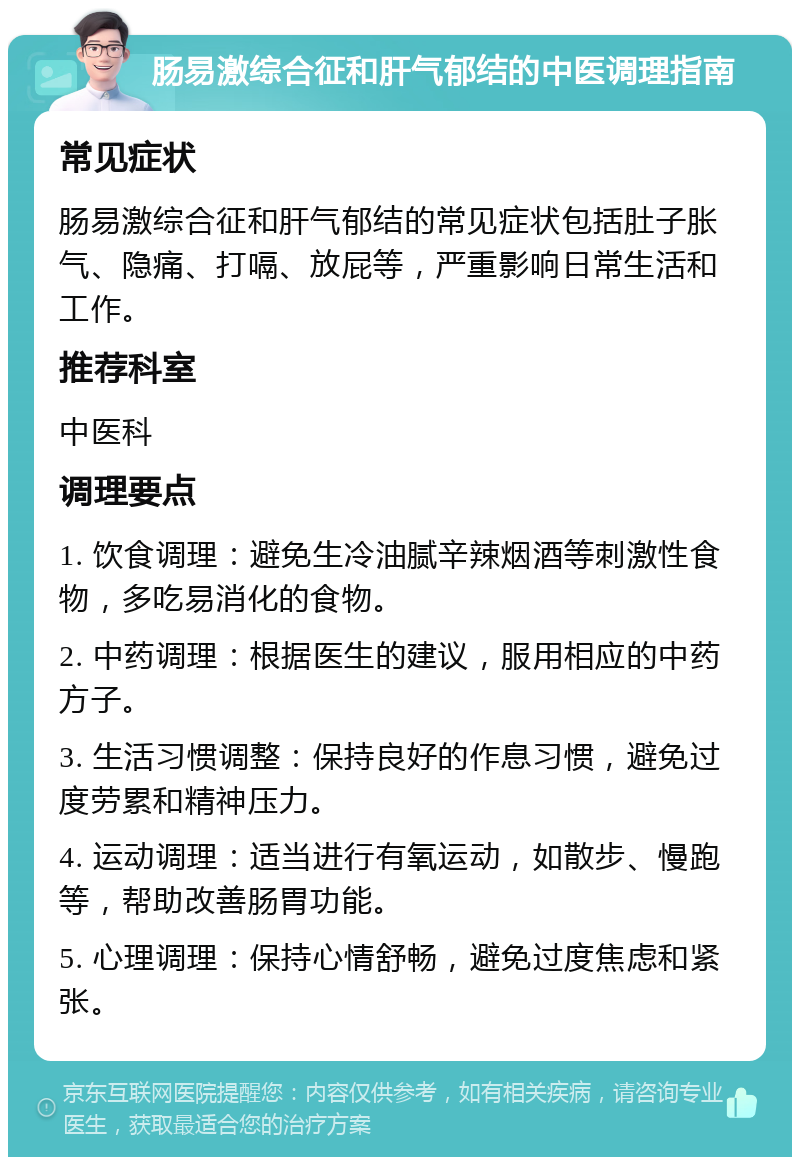 肠易激综合征和肝气郁结的中医调理指南 常见症状 肠易激综合征和肝气郁结的常见症状包括肚子胀气、隐痛、打嗝、放屁等，严重影响日常生活和工作。 推荐科室 中医科 调理要点 1. 饮食调理：避免生冷油腻辛辣烟酒等刺激性食物，多吃易消化的食物。 2. 中药调理：根据医生的建议，服用相应的中药方子。 3. 生活习惯调整：保持良好的作息习惯，避免过度劳累和精神压力。 4. 运动调理：适当进行有氧运动，如散步、慢跑等，帮助改善肠胃功能。 5. 心理调理：保持心情舒畅，避免过度焦虑和紧张。