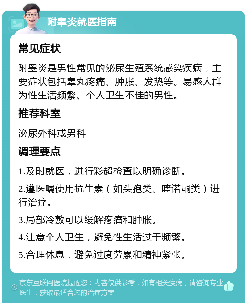 附睾炎就医指南 常见症状 附睾炎是男性常见的泌尿生殖系统感染疾病，主要症状包括睾丸疼痛、肿胀、发热等。易感人群为性生活频繁、个人卫生不佳的男性。 推荐科室 泌尿外科或男科 调理要点 1.及时就医，进行彩超检查以明确诊断。 2.遵医嘱使用抗生素（如头孢类、喹诺酮类）进行治疗。 3.局部冷敷可以缓解疼痛和肿胀。 4.注意个人卫生，避免性生活过于频繁。 5.合理休息，避免过度劳累和精神紧张。