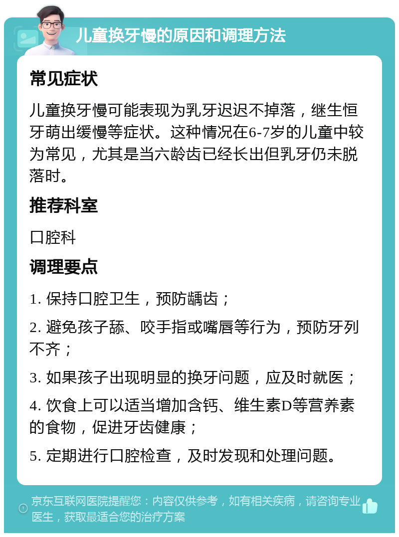 儿童换牙慢的原因和调理方法 常见症状 儿童换牙慢可能表现为乳牙迟迟不掉落，继生恒牙萌出缓慢等症状。这种情况在6-7岁的儿童中较为常见，尤其是当六龄齿已经长出但乳牙仍未脱落时。 推荐科室 口腔科 调理要点 1. 保持口腔卫生，预防龋齿； 2. 避免孩子舔、咬手指或嘴唇等行为，预防牙列不齐； 3. 如果孩子出现明显的换牙问题，应及时就医； 4. 饮食上可以适当增加含钙、维生素D等营养素的食物，促进牙齿健康； 5. 定期进行口腔检查，及时发现和处理问题。