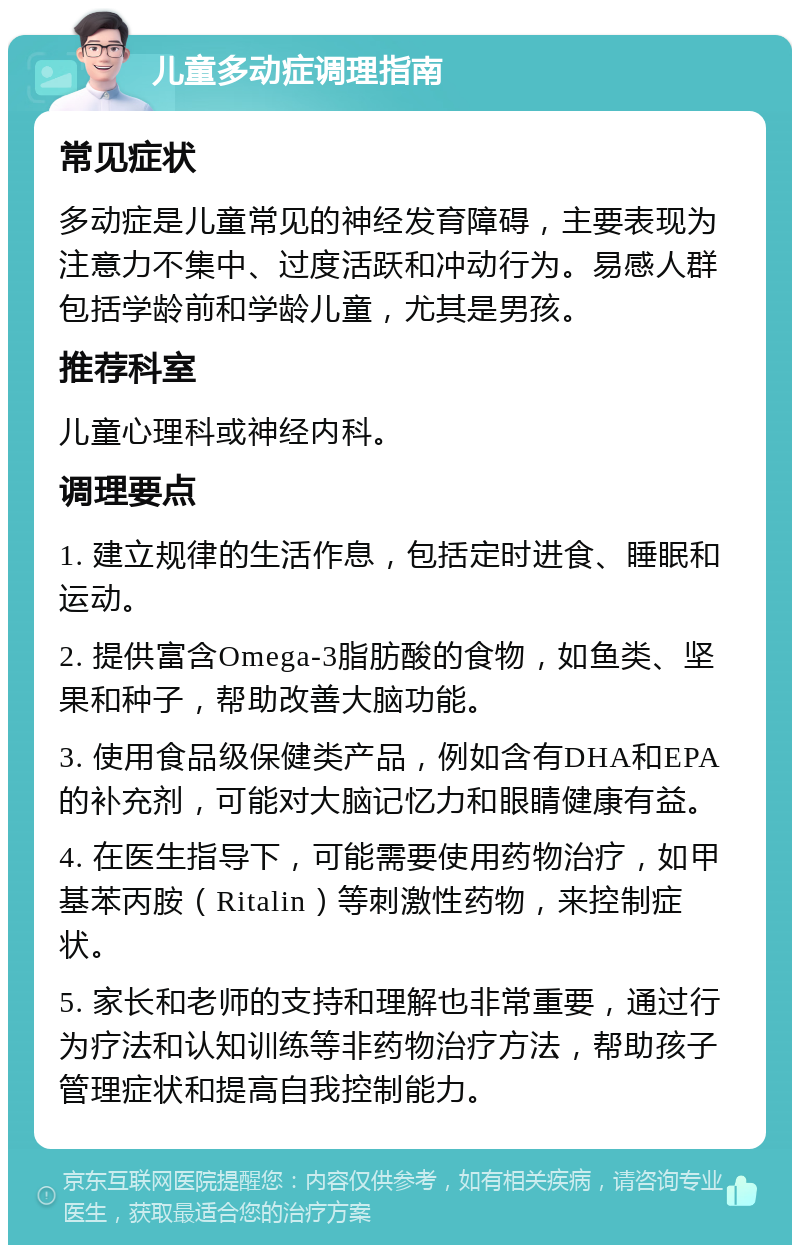 儿童多动症调理指南 常见症状 多动症是儿童常见的神经发育障碍，主要表现为注意力不集中、过度活跃和冲动行为。易感人群包括学龄前和学龄儿童，尤其是男孩。 推荐科室 儿童心理科或神经内科。 调理要点 1. 建立规律的生活作息，包括定时进食、睡眠和运动。 2. 提供富含Omega-3脂肪酸的食物，如鱼类、坚果和种子，帮助改善大脑功能。 3. 使用食品级保健类产品，例如含有DHA和EPA的补充剂，可能对大脑记忆力和眼睛健康有益。 4. 在医生指导下，可能需要使用药物治疗，如甲基苯丙胺（Ritalin）等刺激性药物，来控制症状。 5. 家长和老师的支持和理解也非常重要，通过行为疗法和认知训练等非药物治疗方法，帮助孩子管理症状和提高自我控制能力。