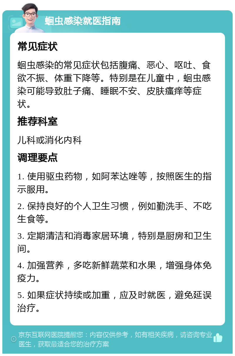 蛔虫感染就医指南 常见症状 蛔虫感染的常见症状包括腹痛、恶心、呕吐、食欲不振、体重下降等。特别是在儿童中，蛔虫感染可能导致肚子痛、睡眠不安、皮肤瘙痒等症状。 推荐科室 儿科或消化内科 调理要点 1. 使用驱虫药物，如阿苯达唑等，按照医生的指示服用。 2. 保持良好的个人卫生习惯，例如勤洗手、不吃生食等。 3. 定期清洁和消毒家居环境，特别是厨房和卫生间。 4. 加强营养，多吃新鲜蔬菜和水果，增强身体免疫力。 5. 如果症状持续或加重，应及时就医，避免延误治疗。