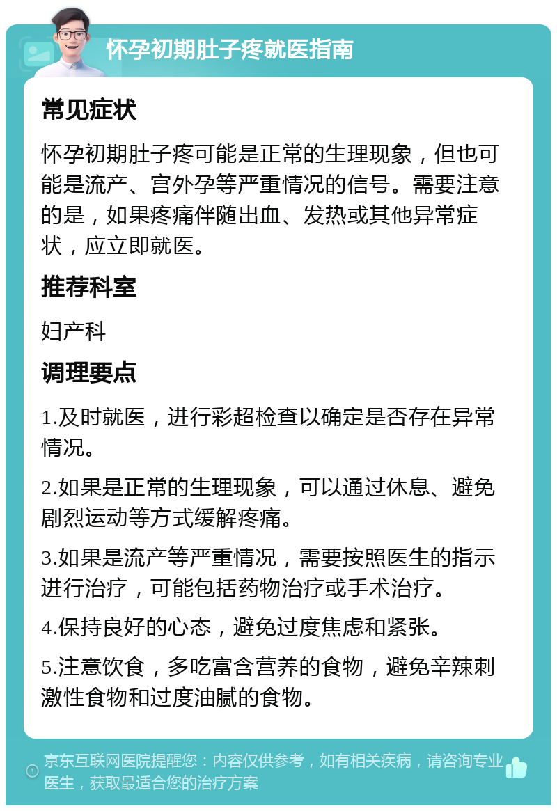 怀孕初期肚子疼就医指南 常见症状 怀孕初期肚子疼可能是正常的生理现象，但也可能是流产、宫外孕等严重情况的信号。需要注意的是，如果疼痛伴随出血、发热或其他异常症状，应立即就医。 推荐科室 妇产科 调理要点 1.及时就医，进行彩超检查以确定是否存在异常情况。 2.如果是正常的生理现象，可以通过休息、避免剧烈运动等方式缓解疼痛。 3.如果是流产等严重情况，需要按照医生的指示进行治疗，可能包括药物治疗或手术治疗。 4.保持良好的心态，避免过度焦虑和紧张。 5.注意饮食，多吃富含营养的食物，避免辛辣刺激性食物和过度油腻的食物。