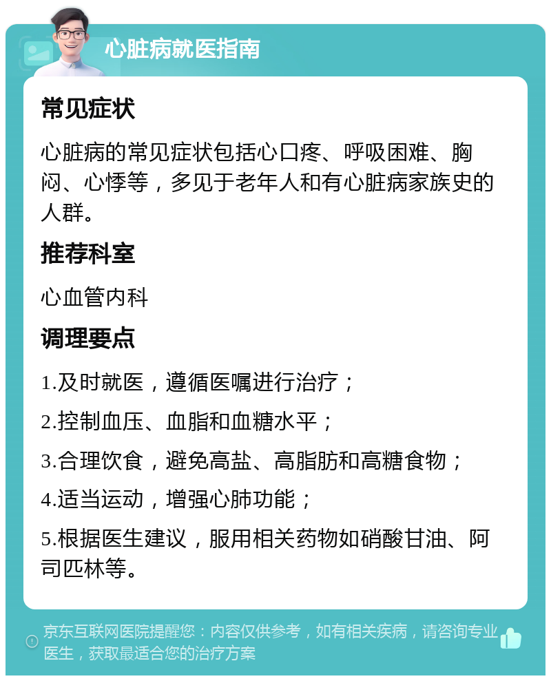 心脏病就医指南 常见症状 心脏病的常见症状包括心口疼、呼吸困难、胸闷、心悸等，多见于老年人和有心脏病家族史的人群。 推荐科室 心血管内科 调理要点 1.及时就医，遵循医嘱进行治疗； 2.控制血压、血脂和血糖水平； 3.合理饮食，避免高盐、高脂肪和高糖食物； 4.适当运动，增强心肺功能； 5.根据医生建议，服用相关药物如硝酸甘油、阿司匹林等。