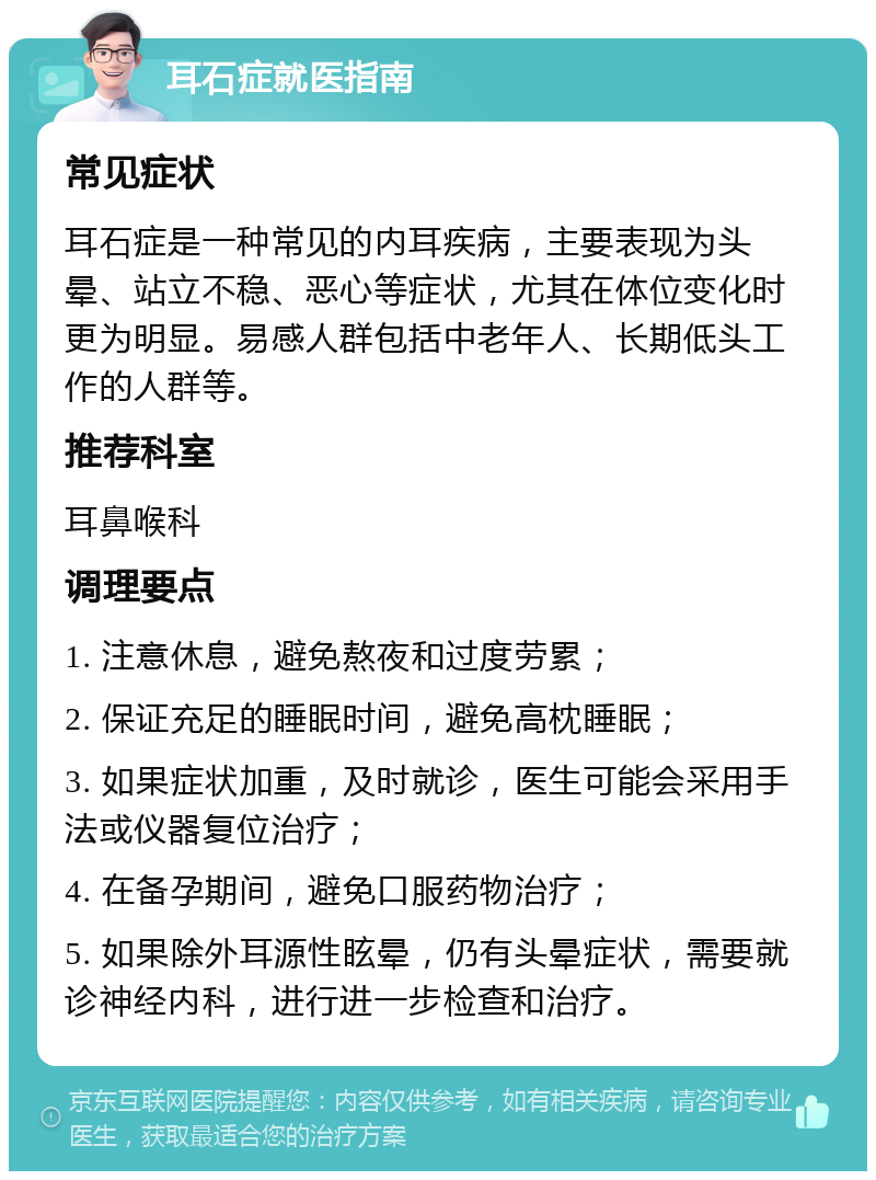 耳石症就医指南 常见症状 耳石症是一种常见的内耳疾病，主要表现为头晕、站立不稳、恶心等症状，尤其在体位变化时更为明显。易感人群包括中老年人、长期低头工作的人群等。 推荐科室 耳鼻喉科 调理要点 1. 注意休息，避免熬夜和过度劳累； 2. 保证充足的睡眠时间，避免高枕睡眠； 3. 如果症状加重，及时就诊，医生可能会采用手法或仪器复位治疗； 4. 在备孕期间，避免口服药物治疗； 5. 如果除外耳源性眩晕，仍有头晕症状，需要就诊神经内科，进行进一步检查和治疗。